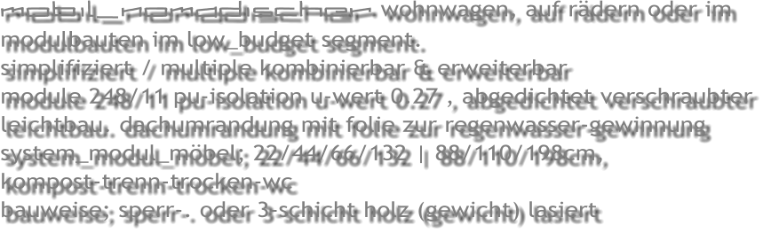 mobil_nomadischer wohnwagen, auf r�dern oder im modulbauten im low_budget segment.     simplifiziert / multiple kombinierbar & erweiterbar module 248/11 pu-isolation u-wert 0.27 , abgedichtet verschraubter leichtbau. dachumrandung mit folie zur regenwasser-gewinnung system_modul_m�bel; 22/44/66/132 | 88/110/198cm,  kompost-trenn-trocken-wc bauweise; sperr-. oder 3-schicht holz (gewicht) lasiert